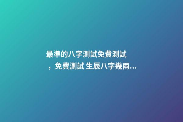 最準的八字測試免費測試，免費測試 生辰八字幾兩命 免費測生辰八字八字，在線測生辰八字